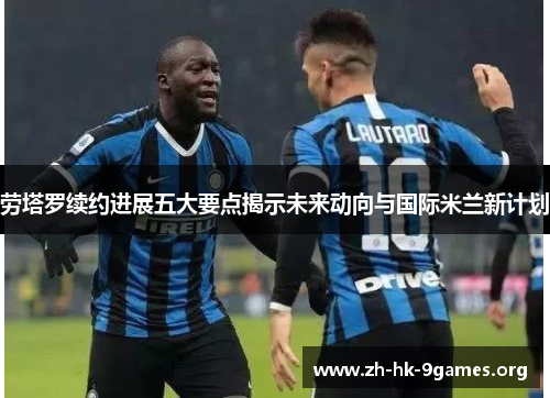劳塔罗续约进展五大要点揭示未来动向与国际米兰新计划 劳塔罗续约进展五大要点揭示未来动向与国际米兰新计划