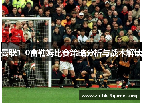 曼联1-0富勒姆比赛策略分析与战术解读 曼联1-0富勒姆比赛策略分析与战术解读