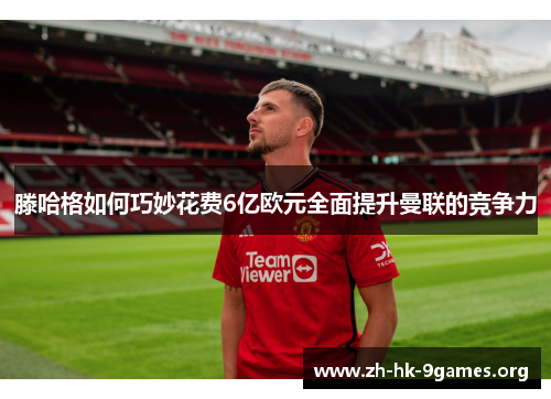 滕哈格如何巧妙花费6亿欧元全面提升曼联的竞争力 滕哈格如何巧妙花费6亿欧元全面提升曼联的竞争力