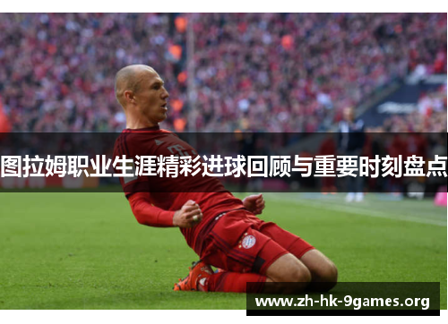 图拉姆职业生涯精彩进球回顾与重要时刻盘点 图拉姆职业生涯精彩进球回顾与重要时刻盘点