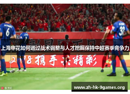上海申花如何通过战术调整与人才挖掘保持中超赛季竞争力 上海申花如何通过战术调整与人才挖掘保持中超赛季竞争力