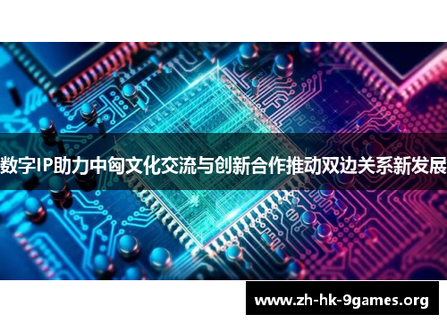 数字IP助力中匈文化交流与创新合作推动双边关系新发展 数字IP助力中匈文化交流与创新合作推动双边关系新发展
