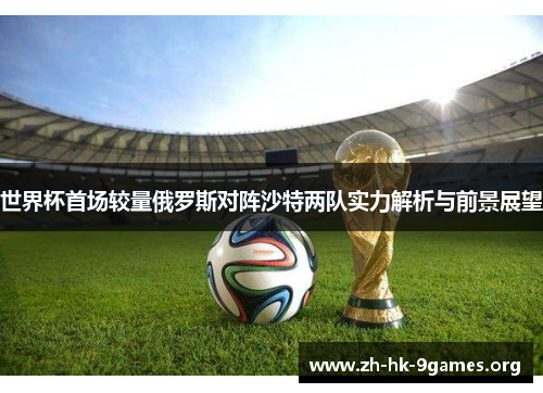 世界杯首场较量俄罗斯对阵沙特两队实力解析与前景展望 世界杯首场较量俄罗斯对阵沙特两队实力解析与前景展望