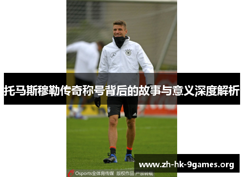 托马斯穆勒传奇称号背后的故事与意义深度解析 托马斯穆勒传奇称号背后的故事与意义深度解析