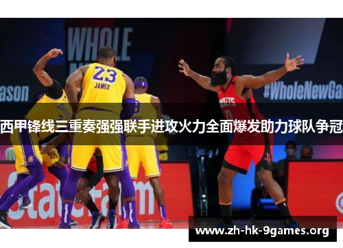 西甲锋线三重奏强强联手进攻火力全面爆发助力球队争冠 西甲锋线三重奏强强联手进攻火力全面爆发助力球队争冠