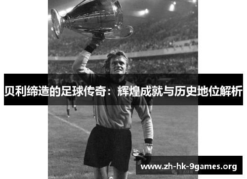 贝利缔造的足球传奇:辉煌成就与历史地位解析 贝利缔造的足球传奇:辉煌成就与历史地位解析