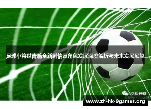 足球小将世青篇全新剧情及角色发展深度解析与未来发展展望 足球小将世青篇全新剧情及角色发展深度解析与未来发展展望