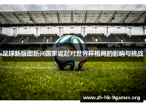 足球新版图新兴国家崛起对世界杯格局的影响与挑战 足球新版图新兴国家崛起对世界杯格局的影响与挑战