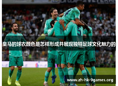 皇马的球衣颜色是怎样形成并展现独特足球文化魅力的 皇马的球衣颜色是怎样形成并展现独特足球文化魅力的
